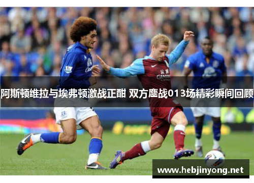 阿斯顿维拉与埃弗顿激战正酣 双方鏖战013场精彩瞬间回顾